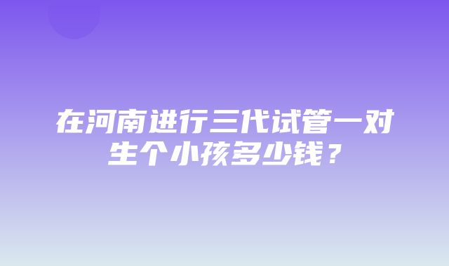 在河南进行三代试管一对生个小孩多少钱？