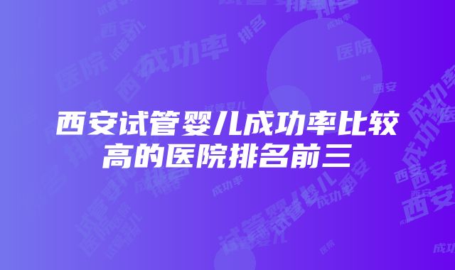 西安试管婴儿成功率比较高的医院排名前三