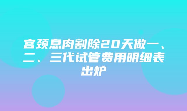 宫颈息肉割除20天做一、二、三代试管费用明细表出炉