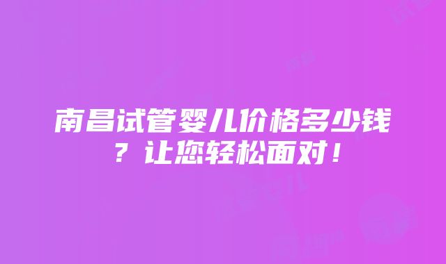 南昌试管婴儿价格多少钱？让您轻松面对！