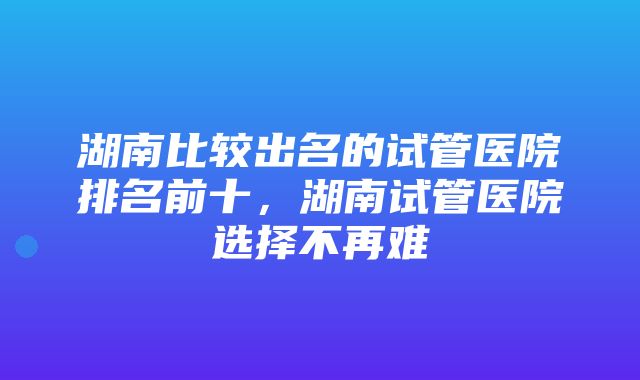 湖南比较出名的试管医院排名前十，湖南试管医院选择不再难