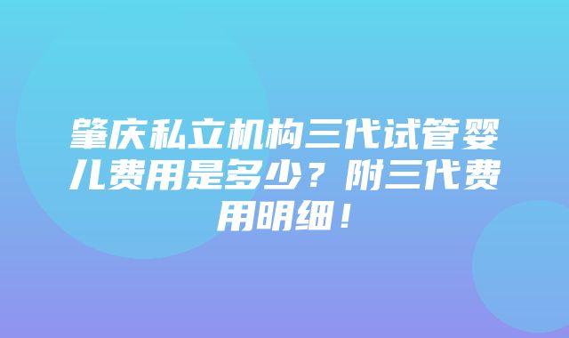 肇庆私立机构三代试管婴儿费用是多少？附三代费用明细！