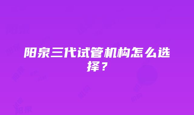 阳泉三代试管机构怎么选择？