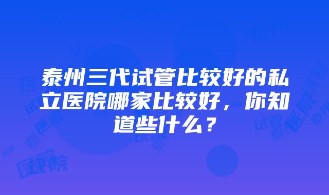 泰州三代试管比较好的私立医院哪家比较好，你知道些什么？