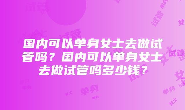 国内可以单身女士去做试管吗？国内可以单身女士去做试管吗多少钱？