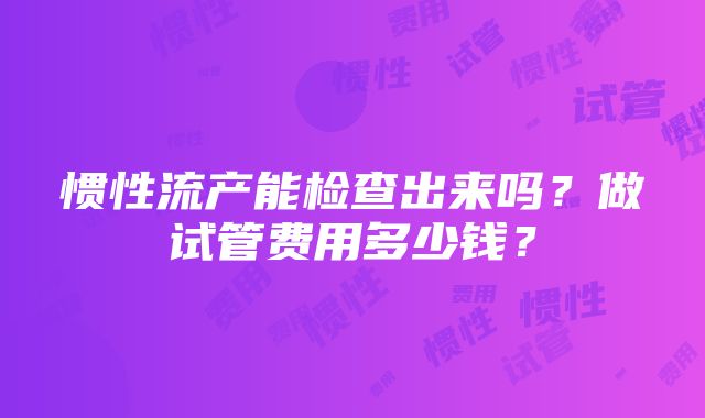 惯性流产能检查出来吗？做试管费用多少钱？