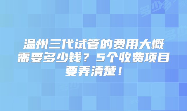 温州三代试管的费用大概需要多少钱？5个收费项目要弄清楚！