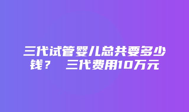 三代试管婴儿总共要多少钱？ 三代费用10万元