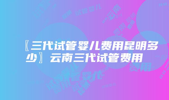 〖三代试管婴儿费用昆明多少〗云南三代试管费用