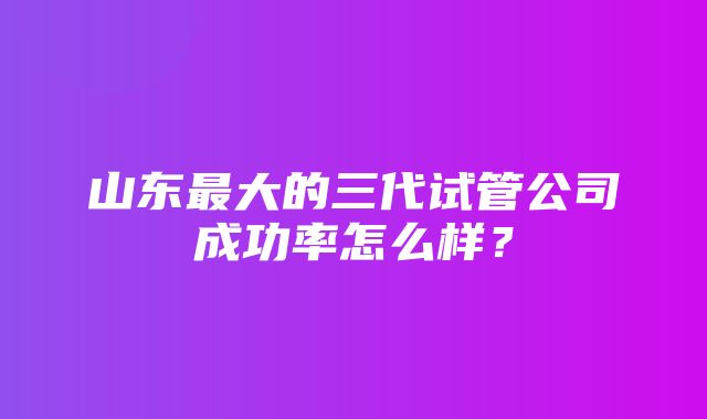 山东最大的三代试管公司成功率怎么样？