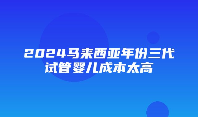 2024马来西亚年份三代试管婴儿成本太高