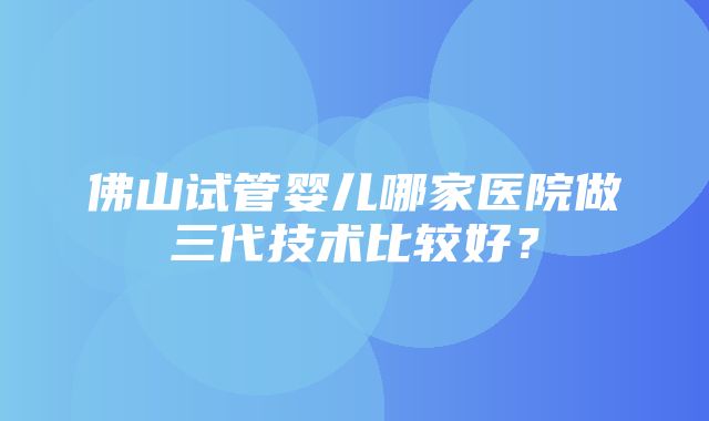 佛山试管婴儿哪家医院做三代技术比较好？