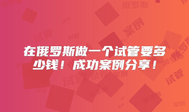 在俄罗斯做一个试管要多少钱！成功案例分享！