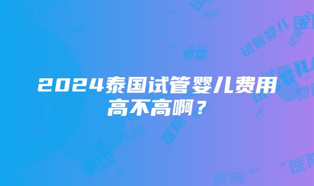 2024泰国试管婴儿费用高不高啊？