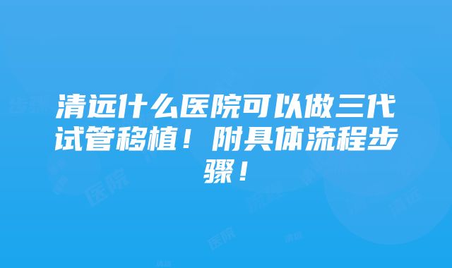 清远什么医院可以做三代试管移植！附具体流程步骤！