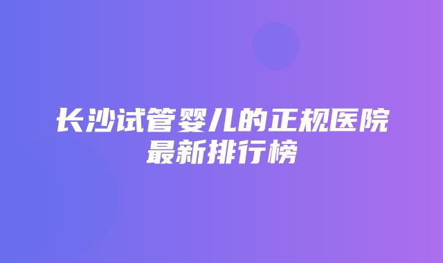 长沙试管婴儿的正规医院最新排行榜