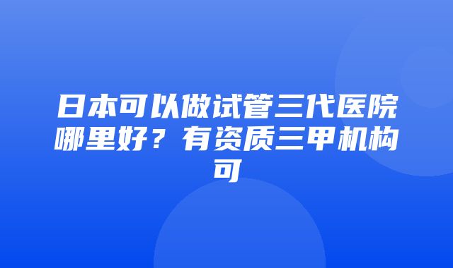 日本可以做试管三代医院哪里好？有资质三甲机构可