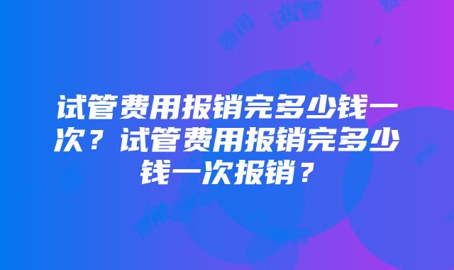 试管费用报销完多少钱一次？试管费用报销完多少钱一次报销？