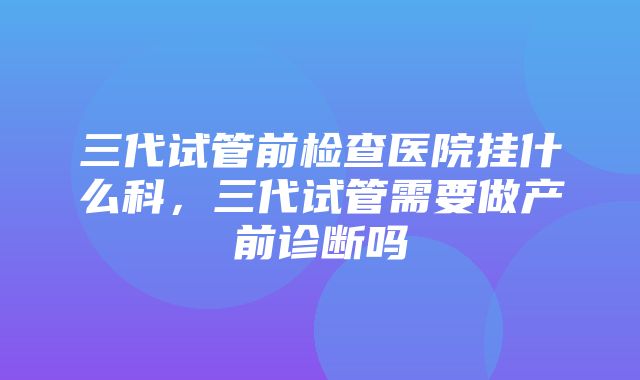 三代试管前检查医院挂什么科，三代试管需要做产前诊断吗