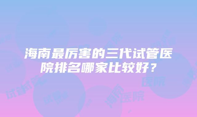 海南最厉害的三代试管医院排名哪家比较好？