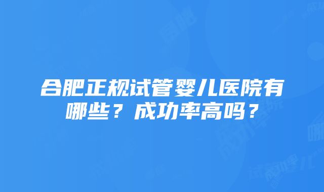 合肥正规试管婴儿医院有哪些？成功率高吗？