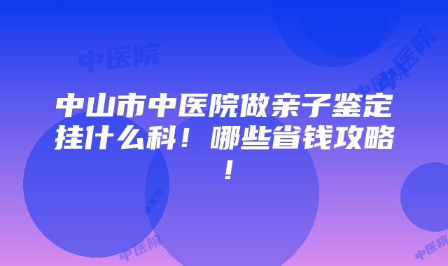 中山市中医院做亲子鉴定挂什么科！哪些省钱攻略！