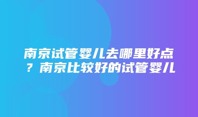 南京试管婴儿去哪里好点？南京比较好的试管婴儿