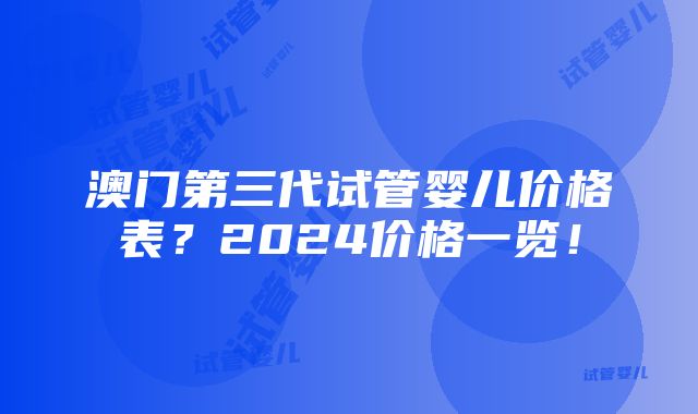 澳门第三代试管婴儿价格表？2024价格一览！