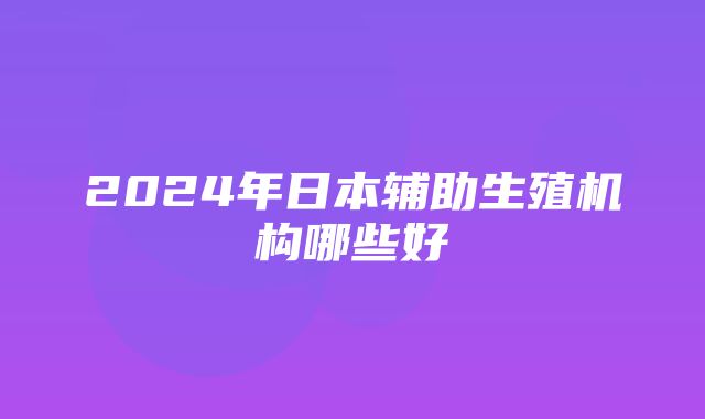 2024年日本辅助生殖机构哪些好