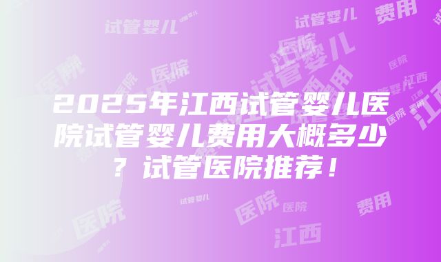 2025年江西试管婴儿医院试管婴儿费用大概多少？试管医院推荐！