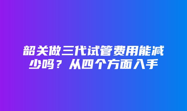 韶关做三代试管费用能减少吗？从四个方面入手