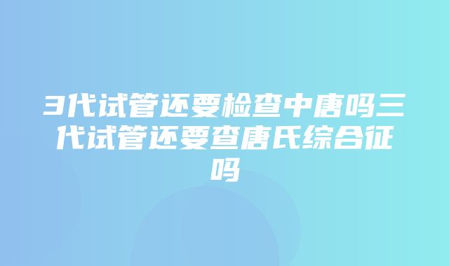 3代试管还要检查中唐吗三代试管还要查唐氏综合征吗