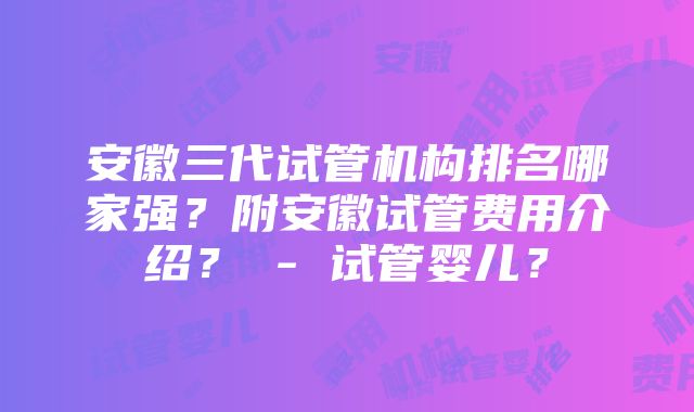 安徽三代试管机构排名哪家强？附安徽试管费用介绍？ - 试管婴儿？