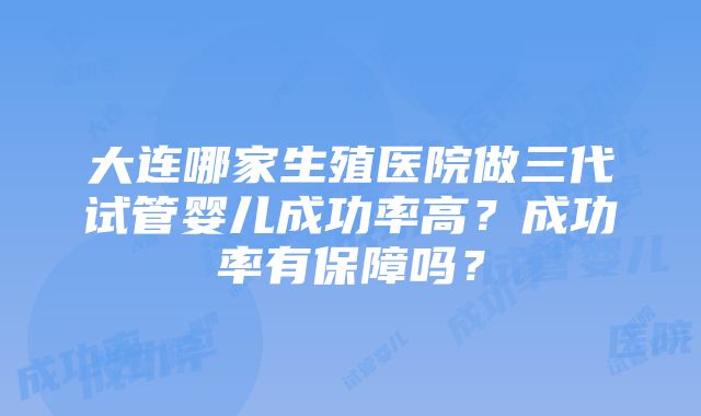 大连哪家生殖医院做三代试管婴儿成功率高？成功率有保障吗？