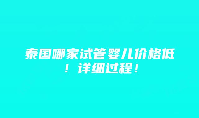 泰国哪家试管婴儿价格低！详细过程！