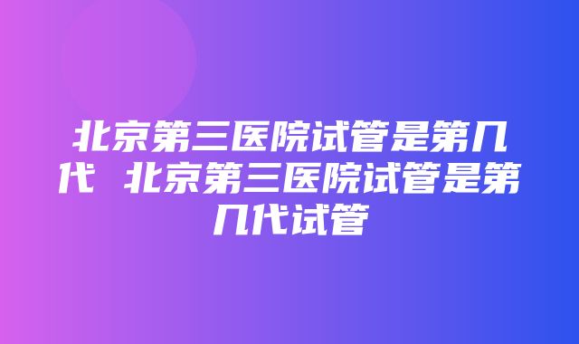 北京第三医院试管是第几代 北京第三医院试管是第几代试管