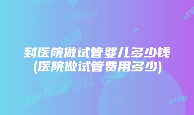 到医院做试管婴儿多少钱(医院做试管费用多少)