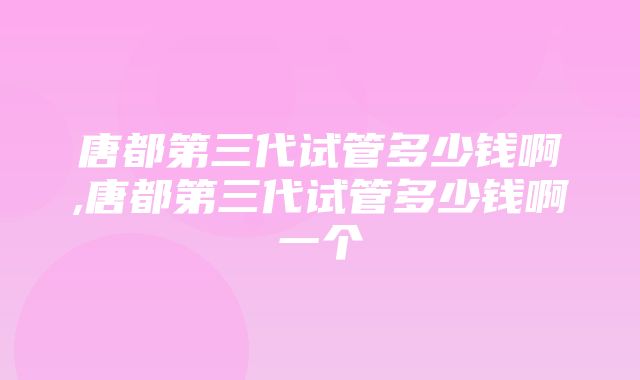 唐都第三代试管多少钱啊,唐都第三代试管多少钱啊一个