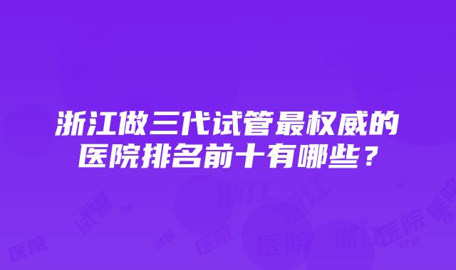 浙江做三代试管最权威的医院排名前十有哪些？