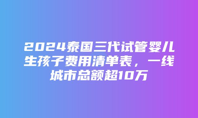 2024泰国三代试管婴儿生孩子费用清单表，一线城市总额超10万