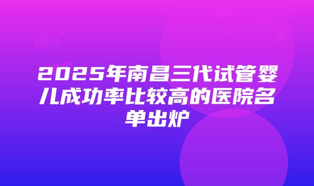 2025年南昌三代试管婴儿成功率比较高的医院名单出炉