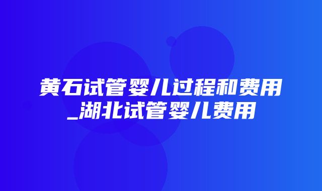 黄石试管婴儿过程和费用_湖北试管婴儿费用