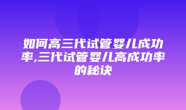 如何高三代试管婴儿成功率,三代试管婴儿高成功率的秘诀