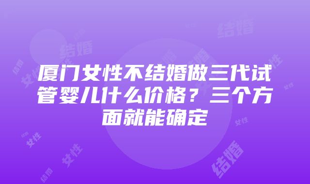 厦门女性不结婚做三代试管婴儿什么价格？三个方面就能确定