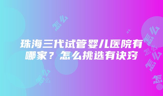 珠海三代试管婴儿医院有哪家？怎么挑选有诀窍