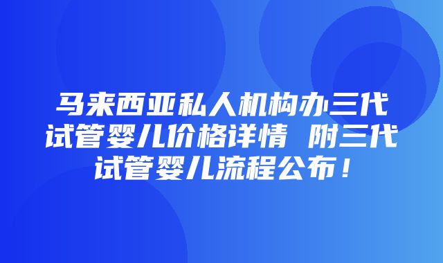 马来西亚私人机构办三代试管婴儿价格详情 附三代试管婴儿流程公布！