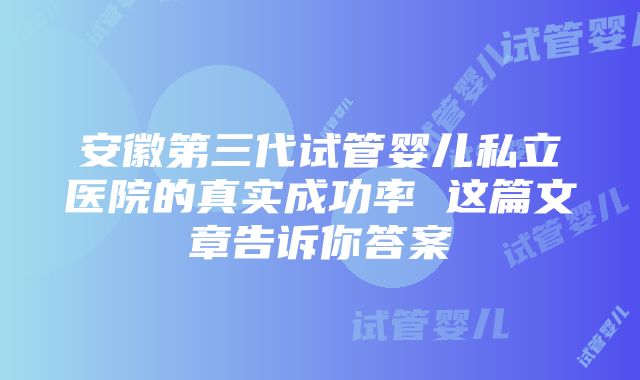 安徽第三代试管婴儿私立医院的真实成功率 这篇文章告诉你答案