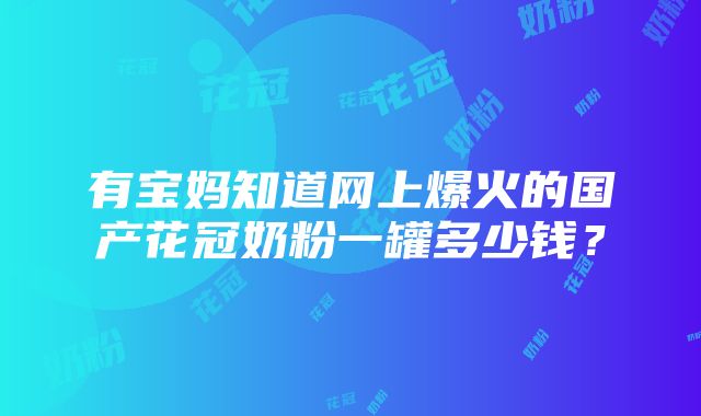 有宝妈知道网上爆火的国产花冠奶粉一罐多少钱？