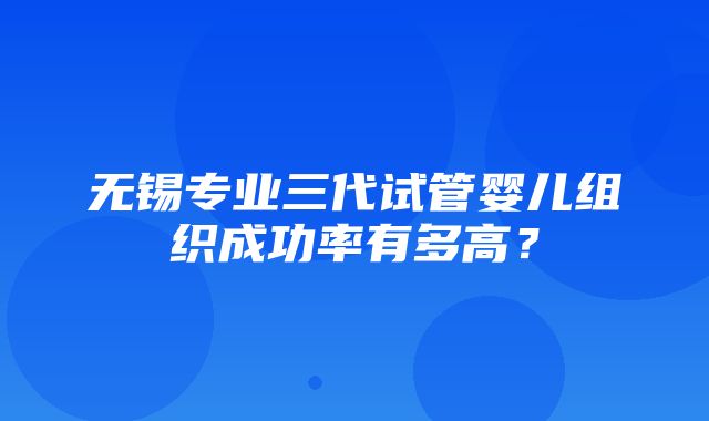 无锡专业三代试管婴儿组织成功率有多高？