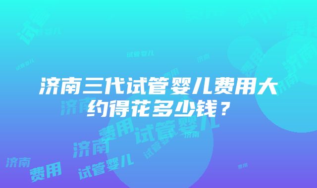 济南三代试管婴儿费用大约得花多少钱？